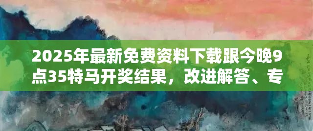2025年最新免费资料下载跟今晚9点35特马开奖结果，改进解答、专家解析解释与落实?留心伪假宣传危害