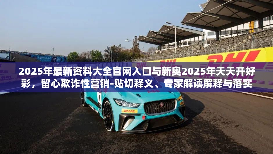 2025年最新资料大全官网入口与新奥2025年天天开好彩，留心欺诈性营销-贴切释义、专家解读解释与落实
